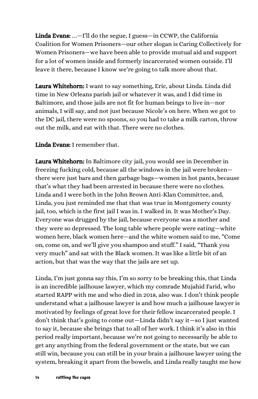 Linda Evans: .1l do the segue,  guess—in CCWP, the California Coalition for Women Prisoners —our other slogan is Caring Collectively for Women Prisoners—we have been able to provide mutual aid and support for alot of women inside and formerly incarcerated women outside. Ill leave it there, because I know we’re going to talk more about that.  Laura Whitehorn: I want to say something, Eric, about Linda. Linda did time in New Orleans parish jail or whatever it was, and I did time in Baltimore, and those jails are not fit for human beings to live in—nor animals, T will say, and not just because Nicole’s on here. When we got to the DC jail, there were no spoons, so you had to take a milk carton, throw out the milk, and eat with that. There were no clothes.  Linda Evans: | remember that Laura Whitehorn: In Baltimore city December in freczing fucking cold, because all the windows in the jail were broken— there were just bars and then garbage bags—women in hot pants, because that’s what they had been arrested in because there were no clothes.  Linda and I were both in the John Brown Anti-Klan Committee, and, Linda, you just reminded me that that was true in Montgomery county jail, too, which is the first jail [ was in. I walked in. 1t was Mother’s Day. Everyone was drugged by the jail, because everyone was a mother and they were so depressed. The long table where people were eating—white women here, black women here—and the white women said to me, “Come on, come on, and we’ll give you shampoo and stuff” I said, “Thank you very much” and sat with the Black women. 1t was like a lttle bit of an action, but that was the way that the jails are set up.  Linda, I’m just gonna say this, I’m so sorry to be breaking this, that Linda is an incredible jailhouse lawyer, which my comrade Mujahid Farid, who started RAPP with me and who died in 2018, also was. I don’t think people understand what a jailhouse lawyer is and how much a jailhouse lawyer is ‘motivated by feclings of great love for their fellow incarcerated people. I don’t think that’s going to come out—Linda didn’t say it—so Ijust wanted to say it, because she brings that to all of her work. I think it’s also in this period really important, because we’re not going to necessarily be able to. get any anything from the federal government or the state, but we can  still win, because you can sill be in your brain a jailhouse lawyer using the system, breaking it apart from the bowels, and Linda really taught me how  W g hecages 
